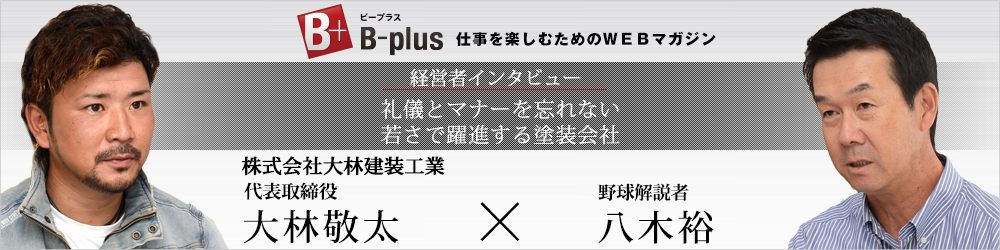 B-plus 仕事を楽しむためのWEBマガジン 経営者インタビュー 株式会社大林建装工業 代表取締役 大林敬太 × 野球解説者 八木裕